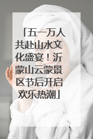 五一万人共赴山水文化盛宴！沂蒙山云蒙景区节后开启欢乐热潮