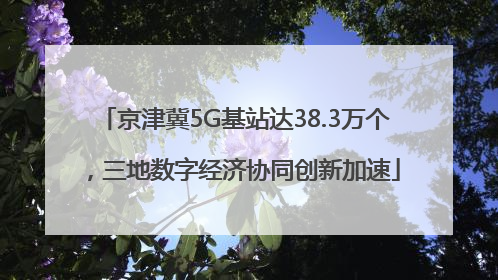 京津冀5G基站达38.3万个，三地数字经济协同创新加速