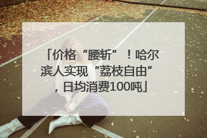 价格“腰斩”！哈尔滨人实现“荔枝自由”，日均消费100吨