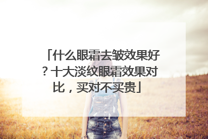 什么眼霜去皱效果好？十大淡纹眼霜效果对比，买对不买贵
