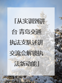 从实训到讲台 青岛交通执法支队述讲交流会解锁执法新动能