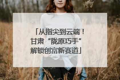 从指尖到云端！甘肃“陇原巧手”解锁创富新赛道