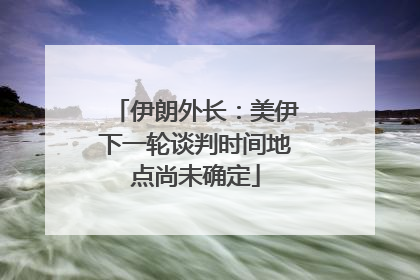 伊朗外长：美伊下一轮谈判时间地点尚未确定