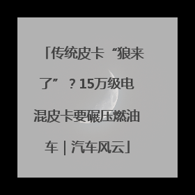 传统皮卡“狼来了”？15万级电混皮卡要碾压燃油车｜汽车风云