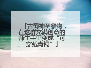 古蜀神圣祭物，在这群充满创意的师生手里变成“可穿戴青铜”