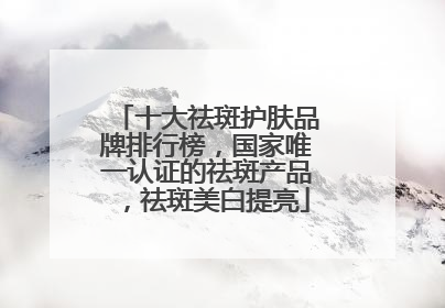十大祛斑护肤品牌排行榜，国家唯一认证的祛斑产品，祛斑美白提亮