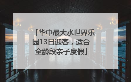 华中最大水世界乐园13日迎客，适合全龄段亲子度假