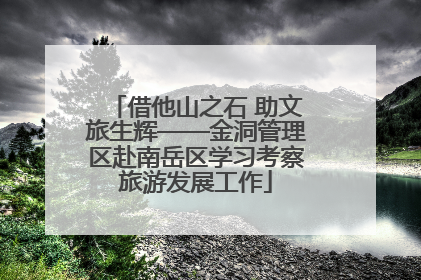 借他山之石 助文旅生辉——金洞管理区赴南岳区学习考察旅游发展工作