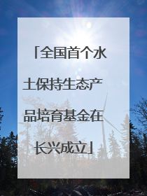 全国首个水土保持生态产品培育基金在长兴成立