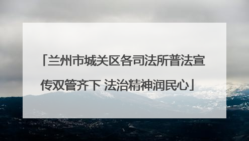 兰州市城关区各司法所普法宣传双管齐下 法治精神润民心