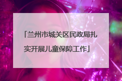 兰州市城关区民政局扎实开展儿童保障工作