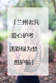 兰州老兵爱心护考 迷彩绿为梦想护航