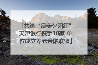 共绘“最美夕阳红” 天津银行携手10家 单位成立养老金融联盟
