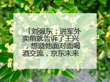 刘强东：进军外卖前就告诉了王兴，想邀他面对面喝酒交流，京东未来会打造一种与美团不同的商业模式