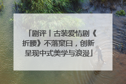 剧评丨古装爱情剧《折腰》不落窠臼，创新呈现中式美学与浪漫