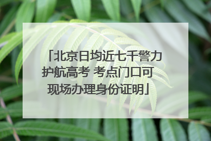 北京日均近七千警力护航高考 考点门口可现场办理身份证明