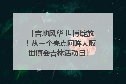 吉地风华 世博绽放！从三个亮点回眸大阪世博会吉林活动日