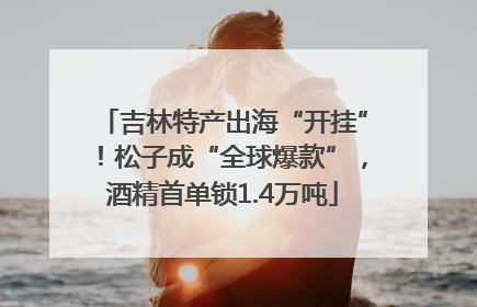 吉林特产出海“开挂”！松子成“全球爆款”，酒精首单锁1.4万吨