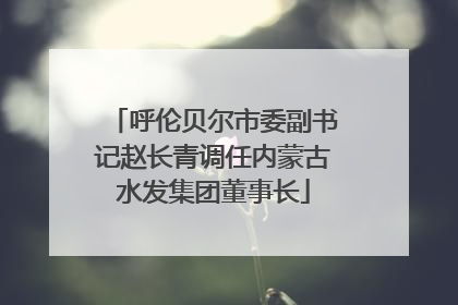 呼伦贝尔市委副书记赵长青调任内蒙古水发集团董事长