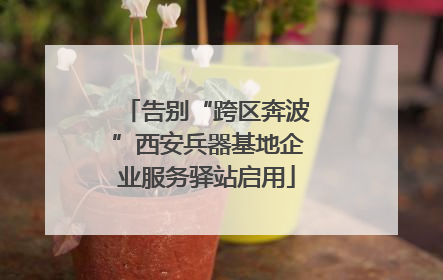 告别“跨区奔波”西安兵器基地企业服务驿站启用
