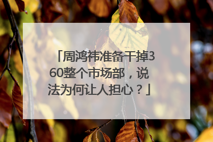 周鸿祎准备干掉360整个市场部，说法为何让人担心？
