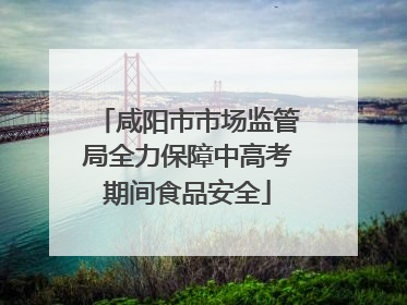 咸阳市市场监管局全力保障中高考期间食品安全