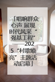 唱响群众心声 展现时代风采“强基工程”——2025“村歌嘹亮”主题活动启幕