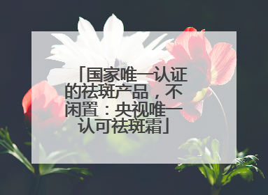 国家唯一认证的祛斑产品，不闲置：央视唯一认可祛斑霜