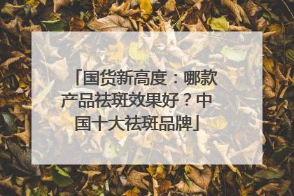 国货新高度：哪款产品祛斑效果好？中国十大祛斑品牌