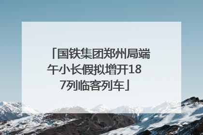 国铁集团郑州局端午小长假拟增开187列临客列车