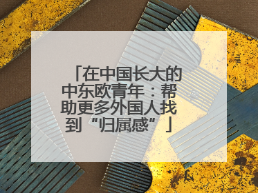 在中国长大的中东欧青年：帮助更多外国人找到“归属感”