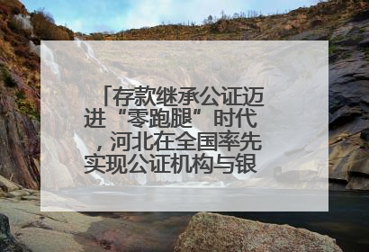 存款继承公证迈进“零跑腿”时代，河北在全国率先实现公证机构与银行数据实时交互