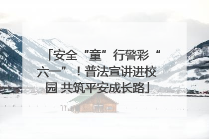 安全“童”行警彩“六一”！普法宣讲进校园 共筑平安成长路