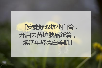 安婕妤双抗小白管：开启去黄护肤品新篇，焕活年轻亮白美肌