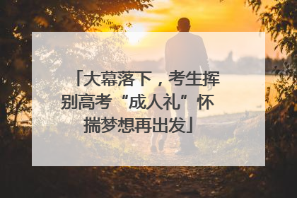 大幕落下，考生挥别高考“成人礼”怀揣梦想再出发