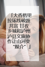 大香格里拉环线破题共富 甘孜乡城和泸州泸县文旅协作让山河变“媒介”