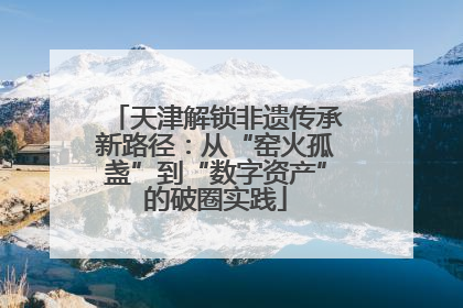 天津解锁非遗传承新路径：从“窑火孤盏”到“数字资产”的破圈实践