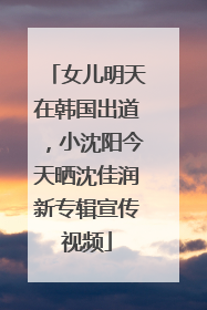 女儿明天在韩国出道，小沈阳今天晒沈佳润新专辑宣传视频