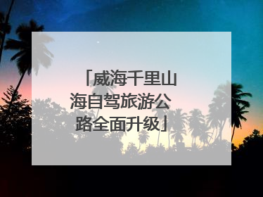 威海千里山海自驾旅游公路全面升级