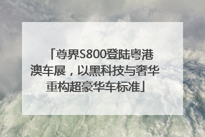 尊界S800登陆粤港澳车展，以黑科技与奢华重构超豪华车标准