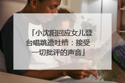 小沈阳回应女儿登台唱跳遭吐槽：接受一切批评的声音