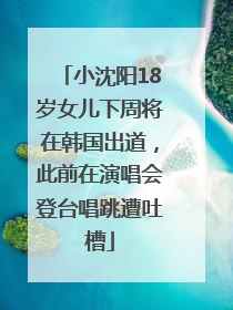 小沈阳18岁女儿下周将在韩国出道，此前在演唱会登台唱跳遭吐槽