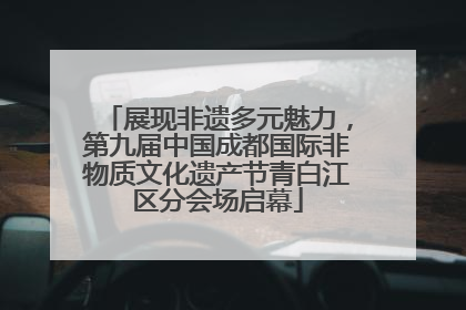 展现非遗多元魅力，第九届中国成都国际非物质文化遗产节青白江区分会场启幕