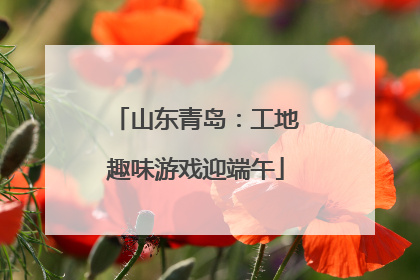 山东青岛：工地趣味游戏迎端午
