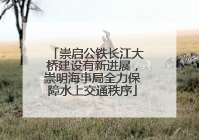 崇启公铁长江大桥建设有新进展，崇明海事局全力保障水上交通秩序
