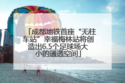 成都地铁首座“无柱车站”幸福梅林站将创造出6.5个足球场大小的通透空间