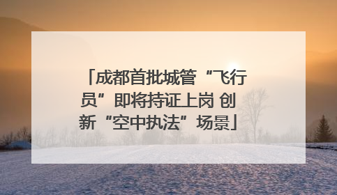 成都首批城管“飞行员”即将持证上岗 创新“空中执法”场景