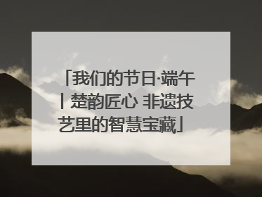 我们的节日·端午丨楚韵匠心 非遗技艺里的智慧宝藏