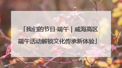 我们的节日·端午｜威海高区端午活动解锁文化传承新体验