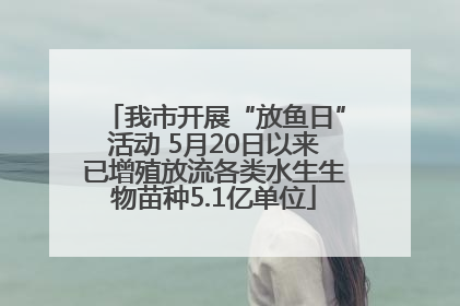 我市开展“放鱼日”活动 5月20日以来已增殖放流各类水生生物苗种5.1亿单位